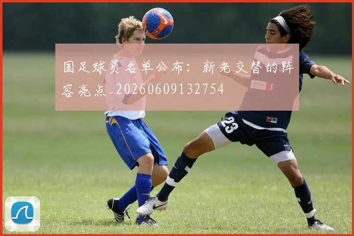 国足球员名单公布:新老交替的阵容亮点_20260609132754