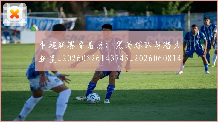中超新赛季看点：黑马球队与潜力新星_20260526143745_20260608142517
