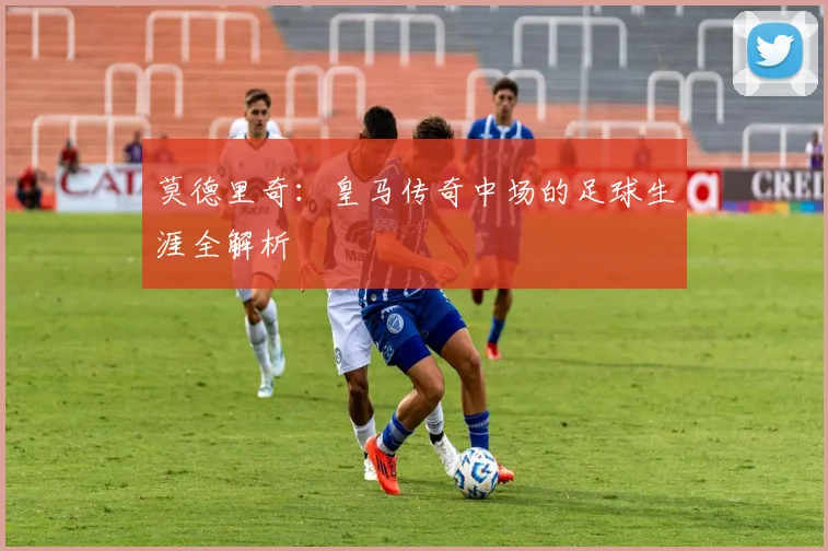 莫德里奇:皇马传奇中场的足球生涯全解析